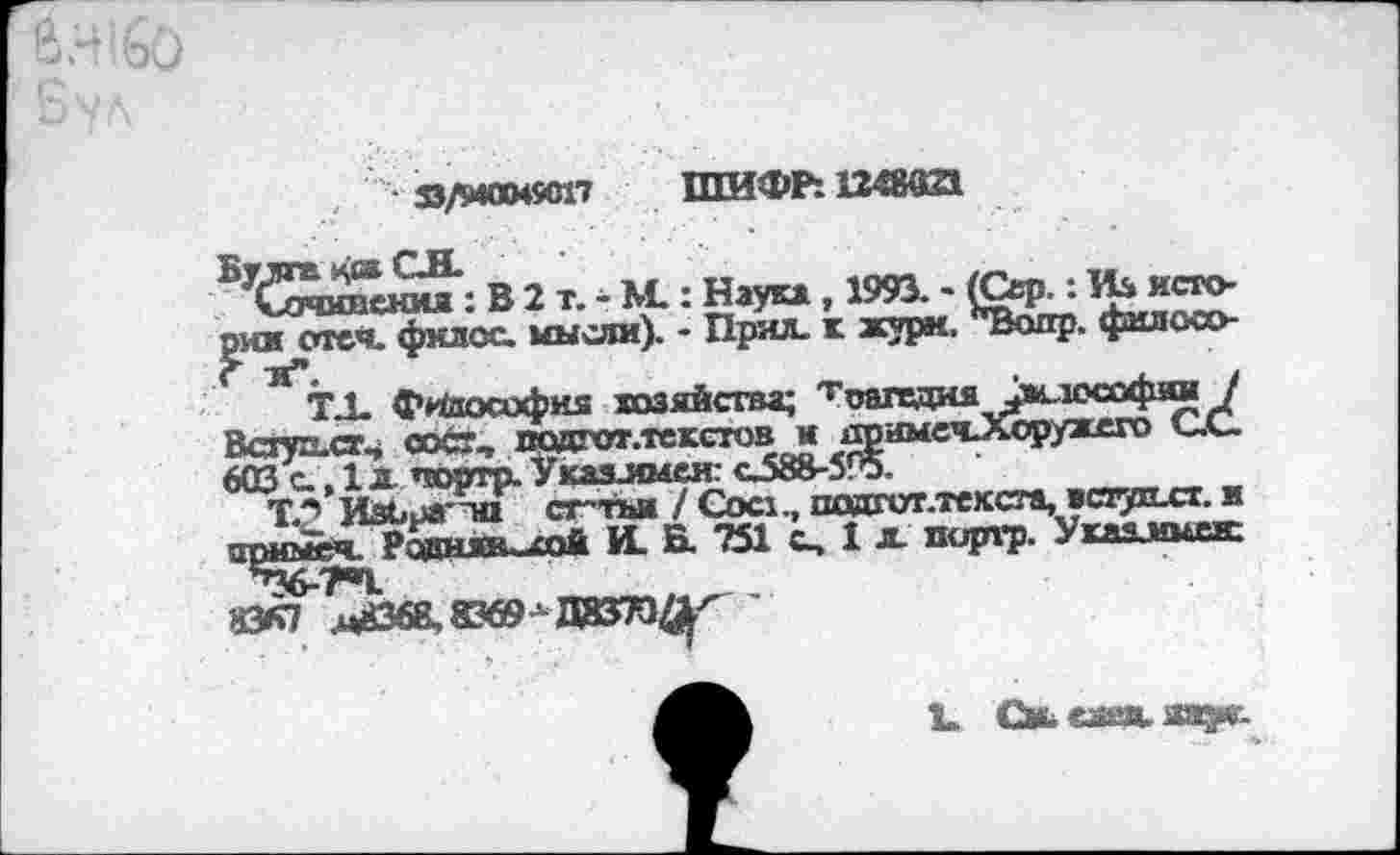 ﻿• Д/М0049С17 ШИФР: 12435021
^(иммиения: В 2 т. - М.: Наука, 1993. -1 они отеч. филос. мысли). - Прял. к жури.
исто-
фшгосо-
Всгуписг^ сост, подгот.текстов « др имечЛоружато с.<_ 603 с., 1л чсягтр. Указлмен: сЛ8&-595.
Т.2 ИЗЬра'та сг-тьи / Сое:., подгот.тексга, »сятпхг. и Ргдняк-а>й И. В. ?51 с, 1 л. пиргр. Укахммыс
ЙСТ .цй68,83б9^Д!83ТО^ '